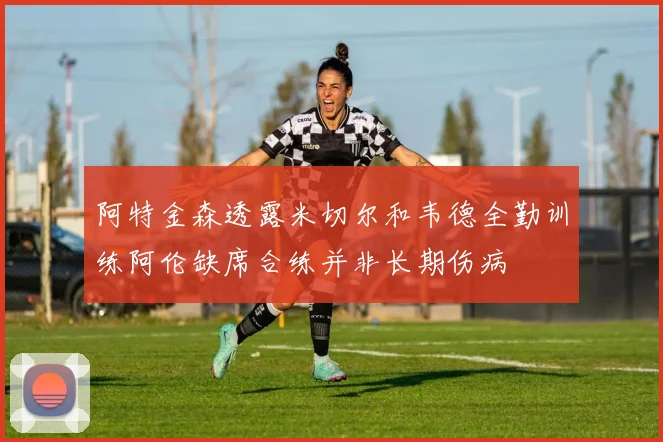 阿特金森透露米切尔和韦德全勤训练阿伦缺席合练并非长期伤病