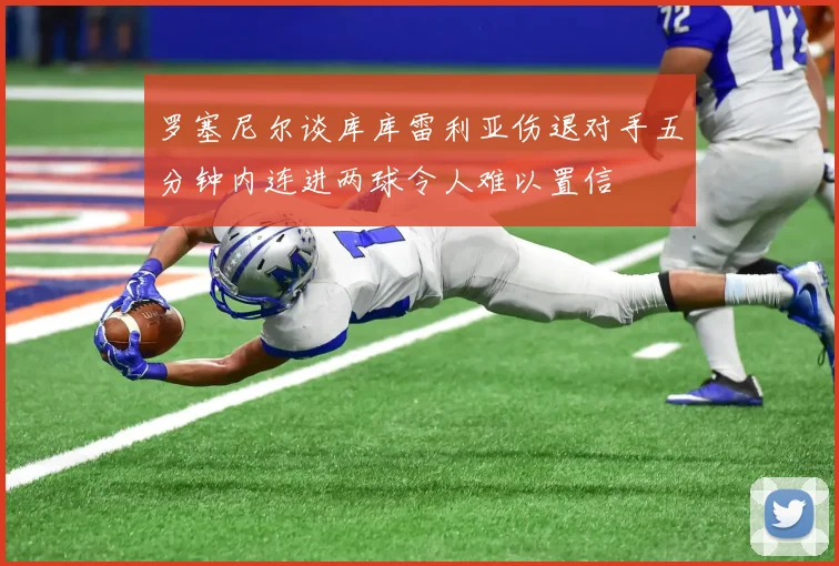 罗塞尼尔谈库库雷利亚伤退对手五分钟内连进两球令人难以置信