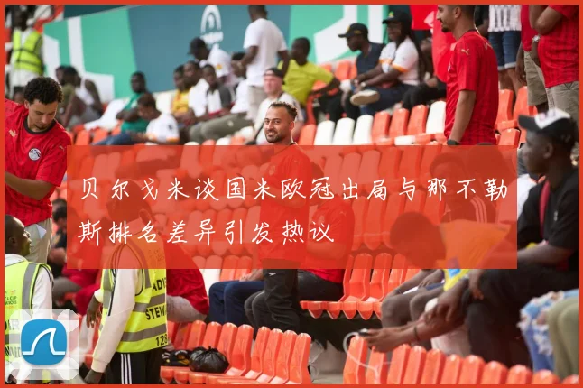 贝尔戈米谈国米欧冠出局与那不勒斯排名差异引发热议