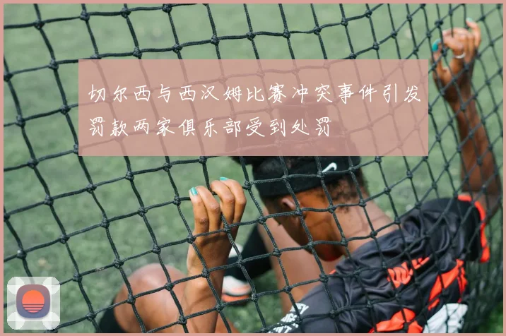 切尔西与西汉姆比赛冲突事件引发罚款两家俱乐部受到处罚