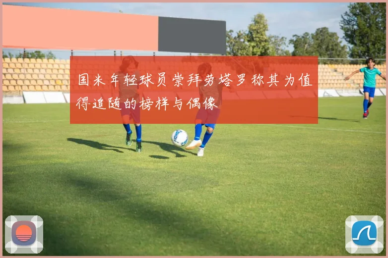 国米年轻球员崇拜劳塔罗称其为值得追随的榜样与偶像