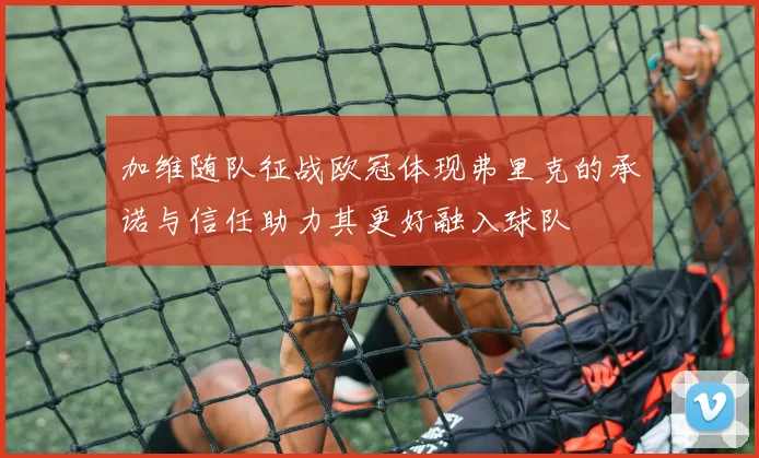 加维随队征战欧冠体现弗里克的承诺与信任助力其更好融入球队