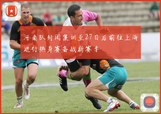 河南队封闭集训至27日后前往上海进行热身赛备战新赛季