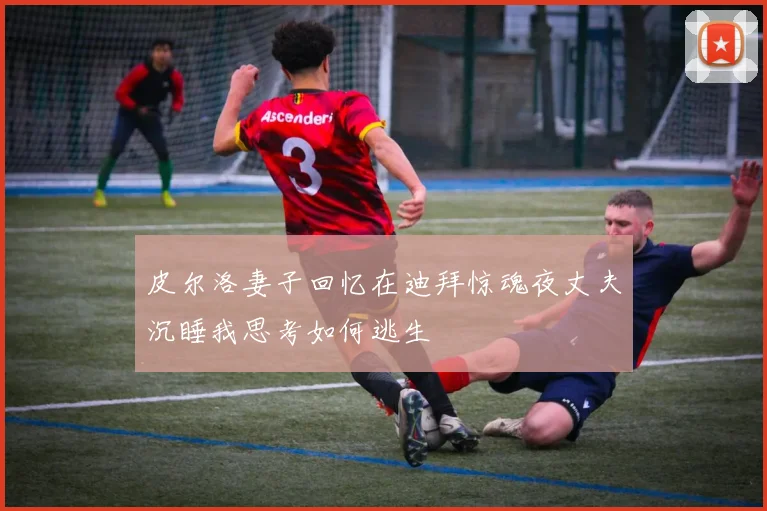 皮尔洛妻子回忆在迪拜惊魂夜丈夫沉睡我思考如何逃生
