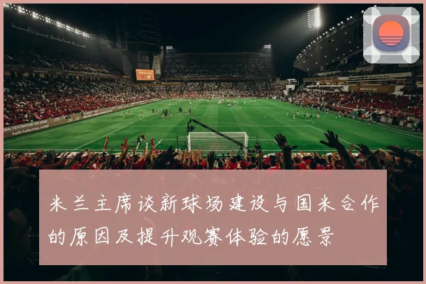 米兰主席谈新球场建设与国米合作的原因及提升观赛体验的愿景