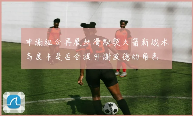 申谢组合再展丝滑默契火箭新战术乌度卡是否会提升谢泼德的角色