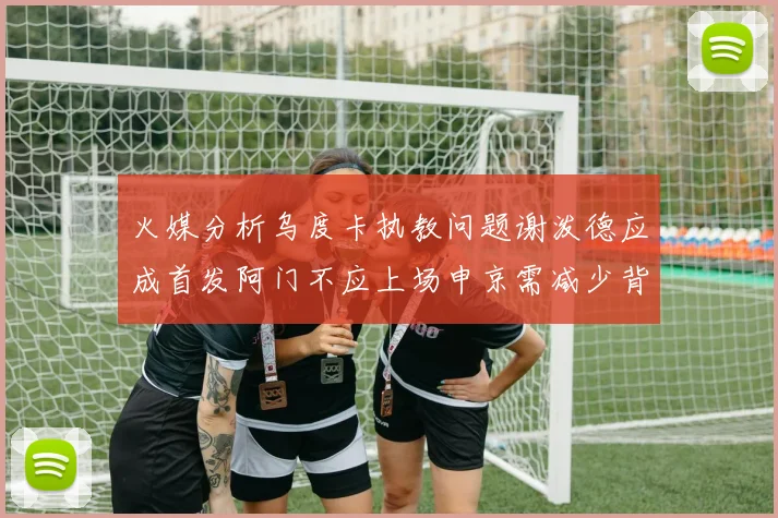 火媒分析乌度卡执教问题谢泼德应成首发阿门不应上场申京需减少背打次数