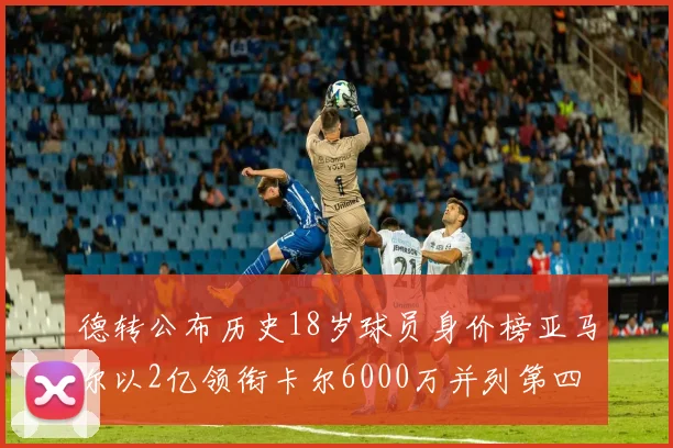 德转公布历史18岁球员身价榜亚马尔以2亿领衔卡尔6000万并列第四