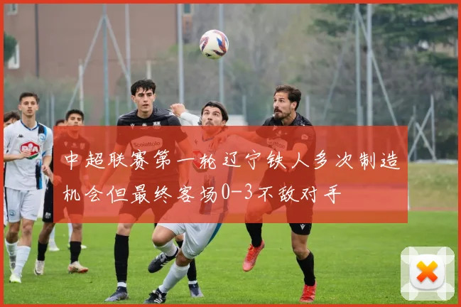 中超联赛第一轮辽宁铁人多次制造机会但最终客场0-3不敌对手