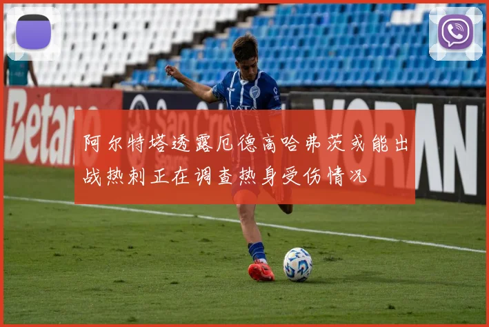 阿尔特塔透露厄德高哈弗茨或能出战热刺正在调查热身受伤情况