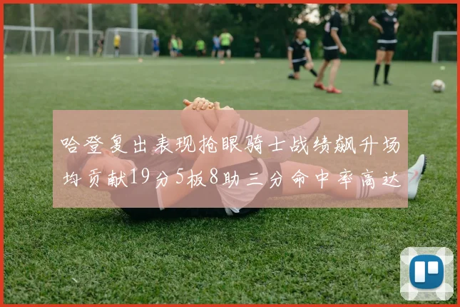 哈登复出表现抢眼骑士战绩飙升场均贡献19分5板8助三分命中率高达50