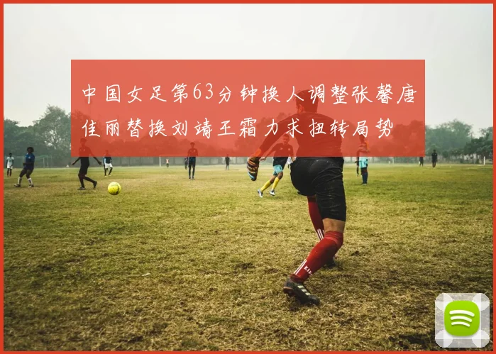 中国女足第63分钟换人调整张馨唐佳丽替换刘靖王霜力求扭转局势