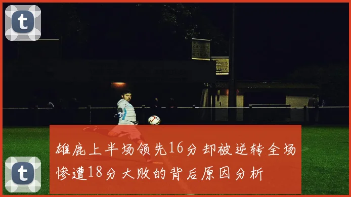 雄鹿上半场领先16分却被逆转全场惨遭18分大败的背后原因分析