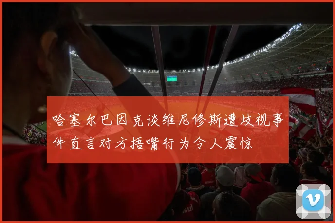 哈塞尔巴因克谈维尼修斯遭歧视事件直言对方捂嘴行为令人震惊