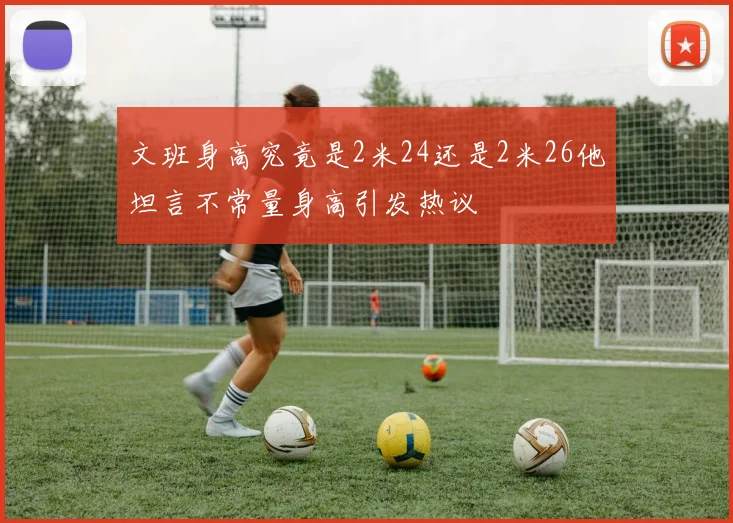 文班身高究竟是2米24还是2米26他坦言不常量身高引发热议