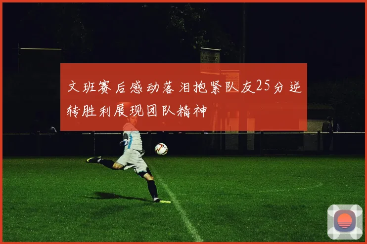 文班赛后感动落泪抱紧队友25分逆转胜利展现团队精神