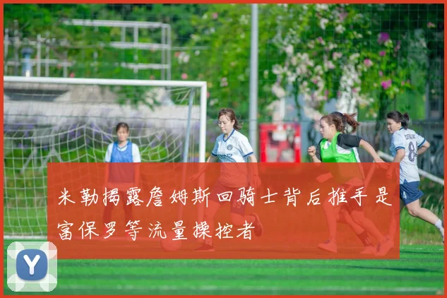 米勒揭露詹姆斯回骑士背后推手是富保罗等流量操控者