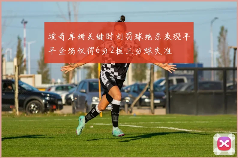 埃奇库姆关键时刻罚球绝杀表现平平全场仅得6分2板三分球失准