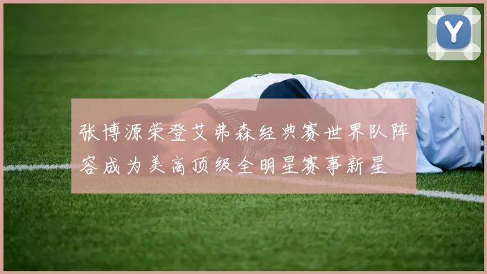 张博源荣登艾弗森经典赛世界队阵容成为美高顶级全明星赛事新星