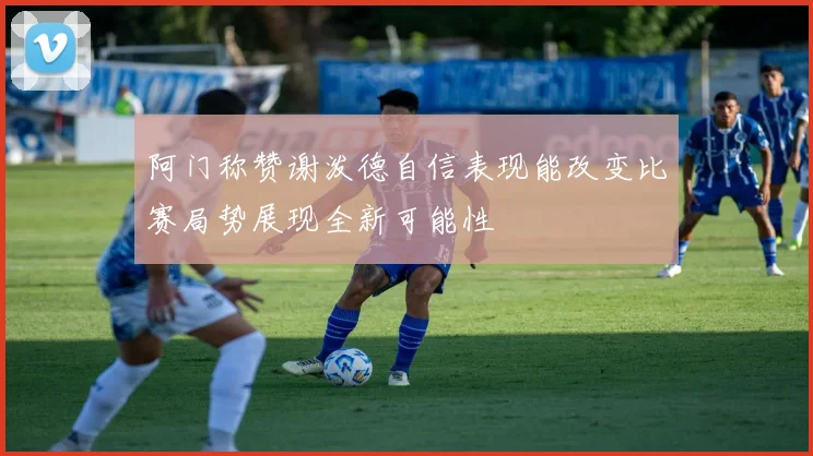 阿门称赞谢泼德自信表现能改变比赛局势展现全新可能性