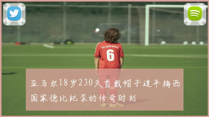 亚马尔18岁230天首戴帽子追平梅西国家德比纪录的传奇时刻