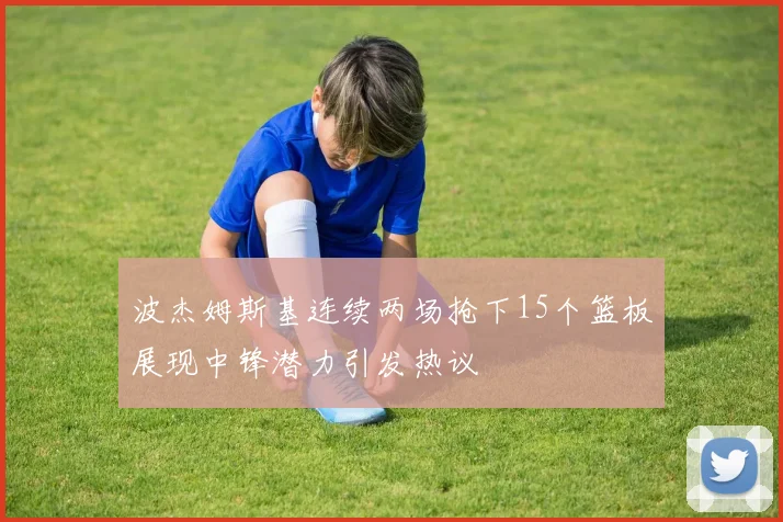 波杰姆斯基连续两场抢下15个篮板展现中锋潜力引发热议